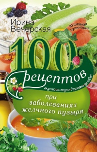 Онлайн книга - 100 рецептов при заболеваниях желчного пузыря. Вкусно, полезно, душевно, целебно - Ирина Вечерская