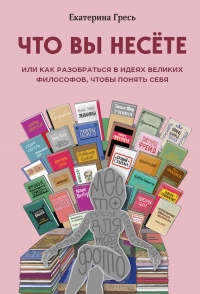 Онлайн книга - Что вы несете, или Как разобраться в идеях великих философов, чтобы понять себя - Екатерина Гресь