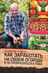 Онлайн книга - Как заработать на своем огороде и не превратиться в раба - Василий Тыбель