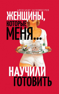 Онлайн книга - Женщины, которые меня… научили готовить - Александр Затуливетров